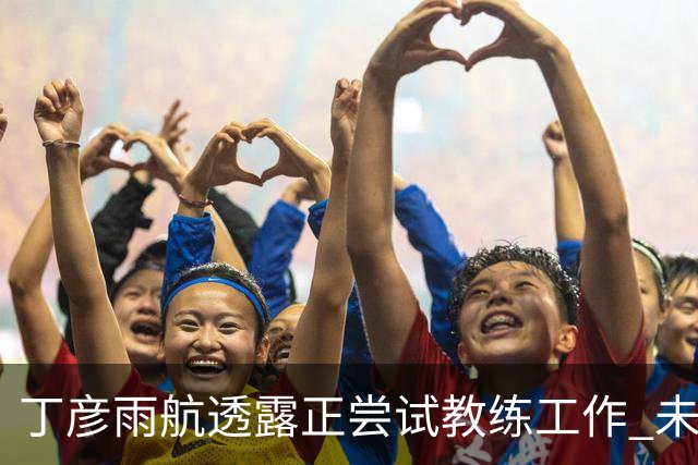丁彦雨航透露正尝试教练工作 未来或投身青少年篮球事业